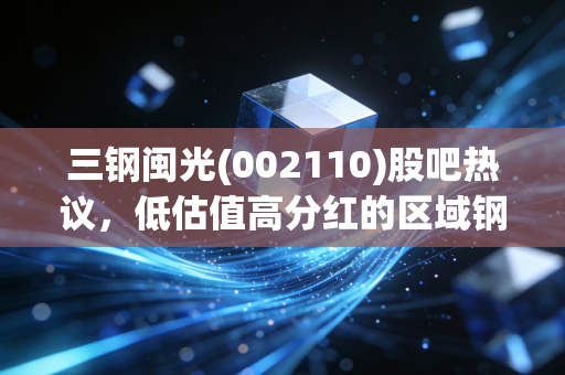 三钢闽光(002110)股吧热议，低估值高分红的区域钢企，到底是价值洼地还是周期陷阱？
