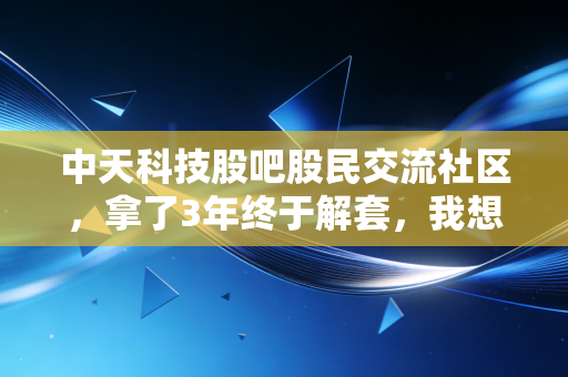 中天科技股吧股民交流社区,拿了3年终于解套,我想和大家聊聊熬出来的收益到底值不值