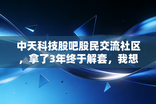 中天科技股吧股民交流社区，拿了3年终于解套，我想和大家聊聊熬出来的收益到底值不值