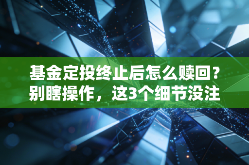 基金定投终止后怎么赎回?别瞎操作,这3个细节没注意等于白赚几年收益