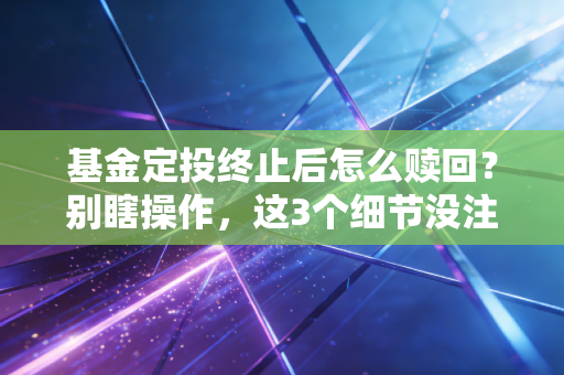 基金定投终止后怎么赎回？别瞎操作，这3个细节没注意等于白赚几年收益