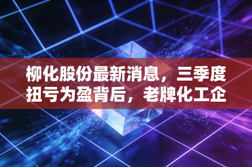柳化股份最新消息，三季度扭亏为盈背后，老牌化工企业的转型阵痛与普通人的投资启示