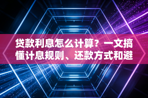 贷款利息怎么计算?一文搞懂计息规则、还款方式和避坑要点,再也不当糊涂人