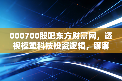 000700股吧东方财富网，透视模塑科技投资逻辑，聊聊普通散户的股吧生存法则