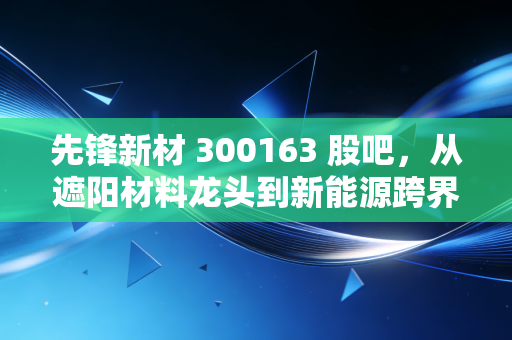先锋新材 300163 股吧，从遮阳材料龙头到新能源跨界，散户踩的坑、赚的钱都藏在这些细节里