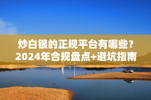 炒白银的正规平台有哪些？2024年合规盘点+避坑指南，新手也能避开99%的坑
