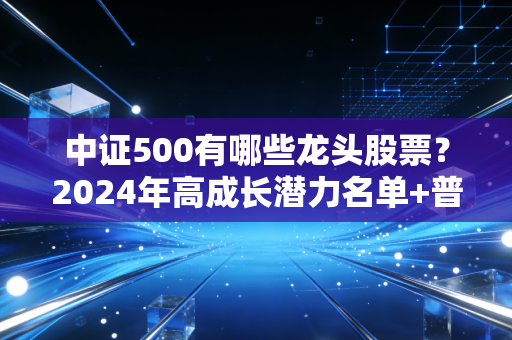 中证500有哪些龙头股票?2024年高成长潜力名单+普通人布局实操指南