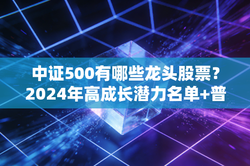 中证500有哪些龙头股票？2024年高成长潜力名单+普通人布局实操指南
