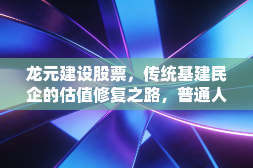 龙元建设股票,传统基建民企的估值修复之路,普通人到底能不能布局?