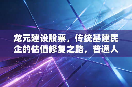 龙元建设股票，传统基建民企的估值修复之路，普通人到底能不能布局？
