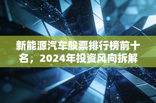 新能源汽车股票排行榜前十名,2024年投资风向拆解,普通人怎么搭上车赛道红利?