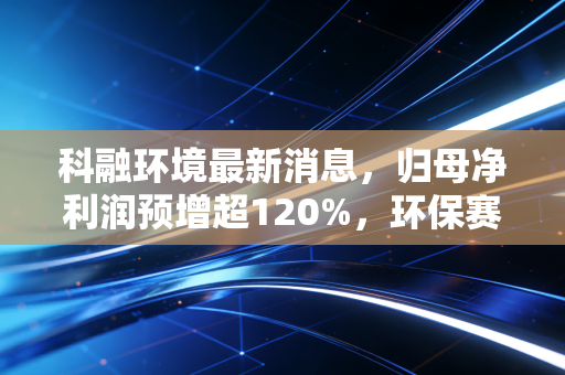 科融环境最新消息，归母净利润预增超120%，环保赛道的中小玩家如何踩中政策红利破局？
