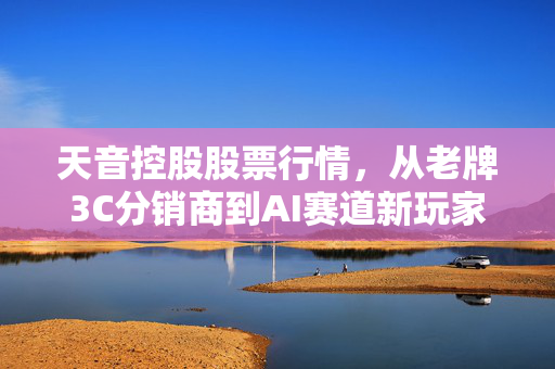 天音控股股票行情，从老牌3C分销商到AI赛道新玩家，普通散户该上车还是观望？