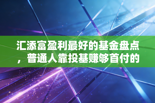 汇添富盈利最好的基金盘点，普通人靠投基赚够首付的实操心法