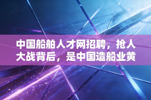 中国船舶人才网招聘,抢人大战背后,是中国造船业黄金十年的崛起密码