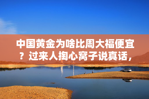 中国黄金为啥比周大福便宜?过来人掏心窝子说真话,差价里藏着5个没人敢明说的门道