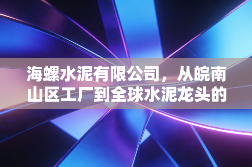 海螺水泥有限公司,从皖南山区工厂到全球水泥龙头的周期韧性答卷