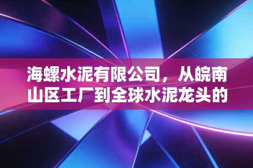 海螺水泥有限公司,从皖南山区工厂到全球水泥龙头的周期韧性答卷