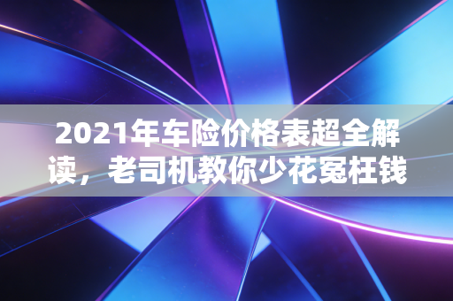 2021年车险价格表超全解读,老司机教你少花冤枉钱,附3个真实投保案例
