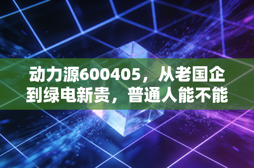 动力源600405，从老国企到绿电新贵，普通人能不能搭上这波能源革命的顺风车？