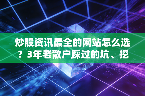 炒股资讯最全的网站怎么选？3年老散户踩过的坑、挖到的宝都在这了