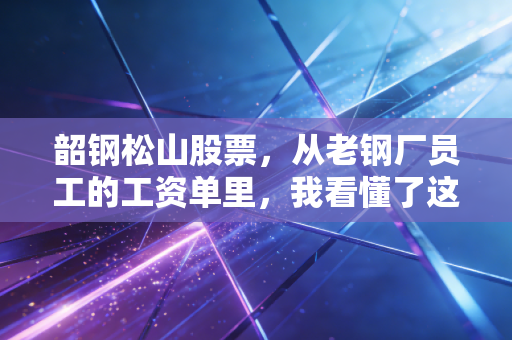 韶钢松山股票,从老钢厂员工的工资单里,我看懂了这只区域钢企龙头的投资逻辑