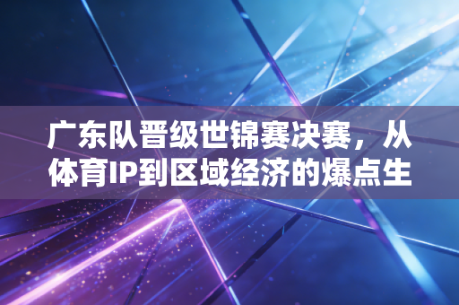 广东队晋级世锦赛决赛,从体育IP到区域经济的爆点生意经