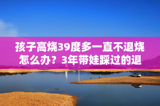 孩子高烧39度多一直不退烧怎么办？3年带娃踩过的退烧坑，给所有家长提个醒