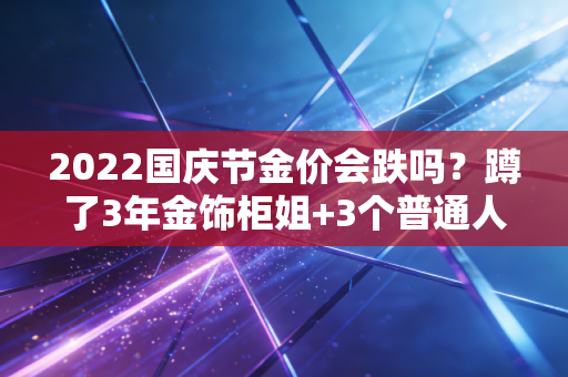 2022国庆节金价会跌吗？蹲了3年金饰柜姐+3个普通人购金经历，给你最实在的答案