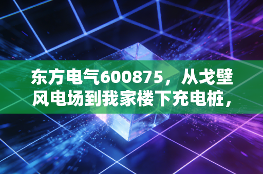 东方电气600875，从戈壁风电场到我家楼下充电桩，大国重器的成长逻辑藏在普通人的生活里