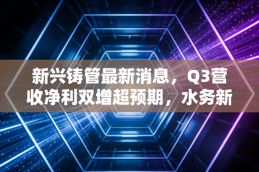 新兴铸管最新消息,Q3营收净利双增超预期,水务新基建+特钢出海的增长逻辑能走通吗?