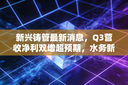 新兴铸管最新消息,Q3营收净利双增超预期,水务新基建+特钢出海的增长逻辑能走通吗?