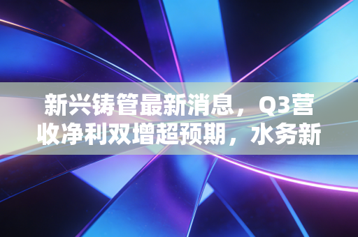 新兴铸管最新消息，Q3营收净利双增超预期，水务新基建+特钢出海的增长逻辑能走通吗？