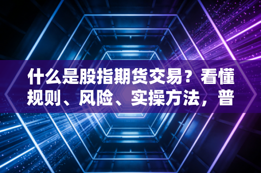 什么是股指期货交易?看懂规则、风险、实操方法,普通投资者别乱踩坑