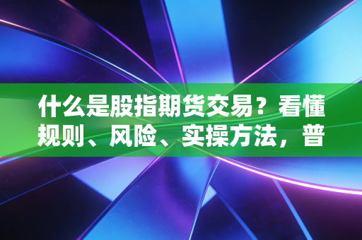 什么是股指期货交易？看懂规则、风险、实操方法，普通投资者别乱踩坑