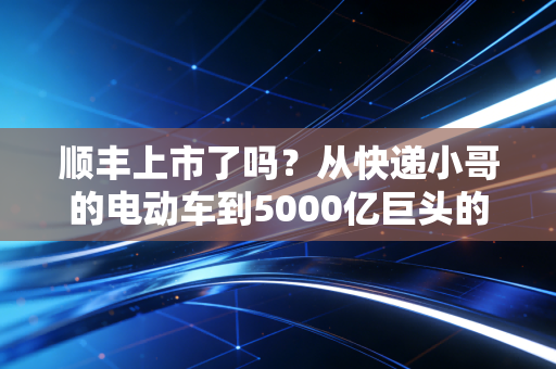 顺丰上市了吗？从快递小哥的电动车到5000亿巨头的造富神话与隐忧