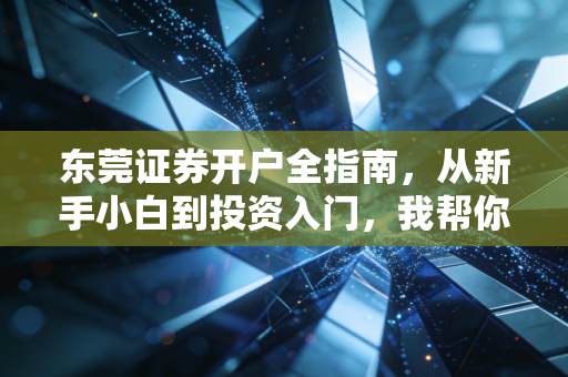 东莞证券开户全指南，从新手小白到投资入门，我帮你踩过所有实操坑