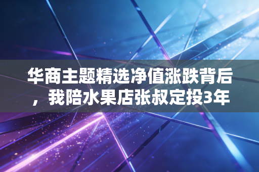 华商主题精选净值涨跌背后，我陪水果店张叔定投3年的感悟，普通人买基真的别瞎跟风