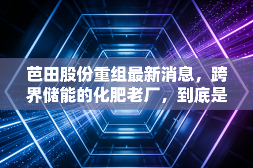 芭田股份重组最新消息,跨界储能的化肥老厂,到底是讲故事还是真转型?