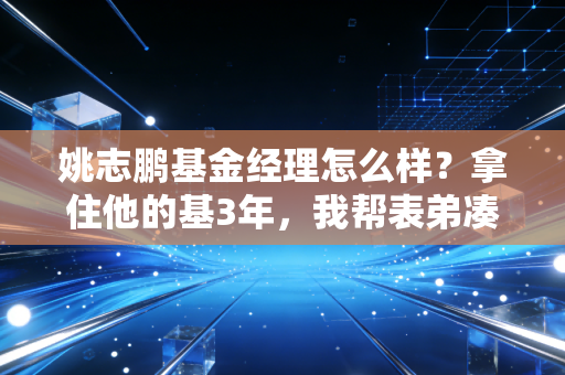 姚志鹏基金经理怎么样?拿住他的基3年,我帮表弟凑够了彩礼还剩了车钱