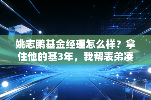 姚志鹏基金经理怎么样?拿住他的基3年,我帮表弟凑够了彩礼还剩了车钱