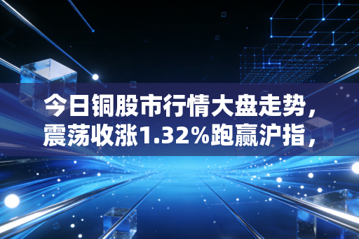 今日铜股市行情大盘走势,震荡收涨1.32%跑赢沪指,产业暖流下普通人要不要分一杯羹?