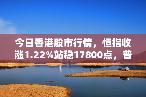 今日香港股市行情，恒指收涨1.22%站稳17800点，普通人踩对节奏比盲目抄底更重要