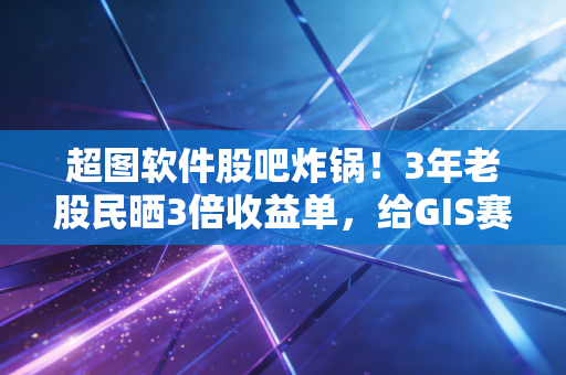 超图软件股吧炸锅!3年老股民晒3倍收益单,给GIS赛道投资者的3个真心话