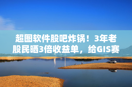 超图软件股吧炸锅！3年老股民晒3倍收益单，给GIS赛道投资者的3个真心话