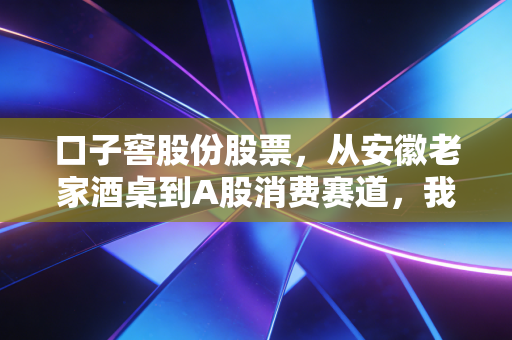 口子窖股份股票,从安徽老家酒桌到A股消费赛道,我为什么说它是被低估的隐形优等生?