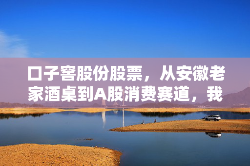 口子窖股份股票，从安徽老家酒桌到A股消费赛道，我为什么说它是被低估的隐形优等生？