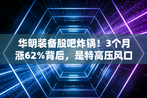 华明装备股吧炸锅!3个月涨62%背后,是特高压风口红利,还是隐形冠军的价值爆发?