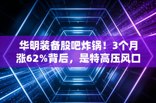 华明装备股吧炸锅！3个月涨62%背后，是特高压风口红利，还是隐形冠军的价值爆发？