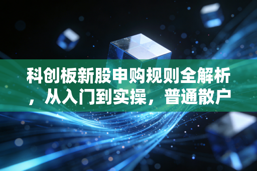 科创板新股申购规则全解析,从入门到实操,普通散户也能抓住的打新红利